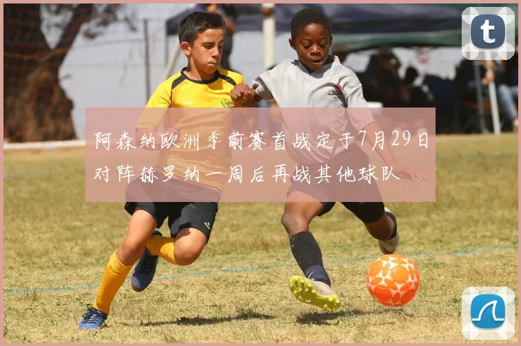 阿森纳欧洲季前赛首战定于7月29日对阵赫罗纳一周后再战其他球队