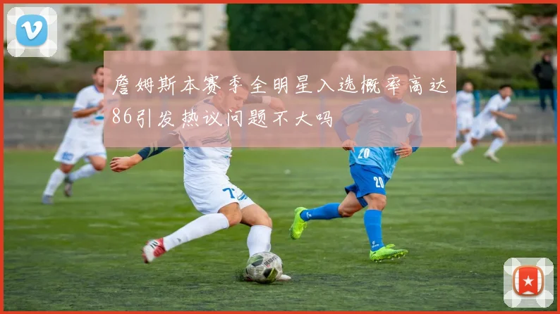 詹姆斯本赛季全明星入选概率高达86引发热议问题不大吗
