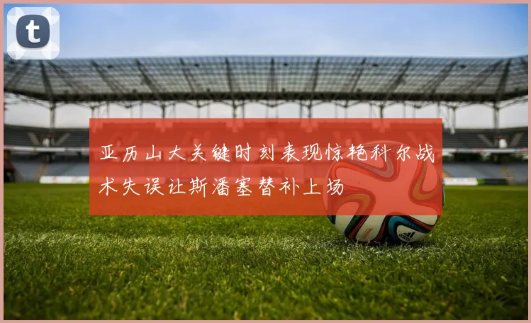 亚历山大关键时刻表现惊艳科尔战术失误让斯潘塞替补上场