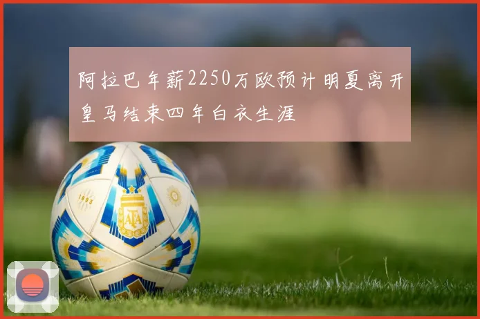 阿拉巴年薪2250万欧预计明夏离开皇马结束四年白衣生涯