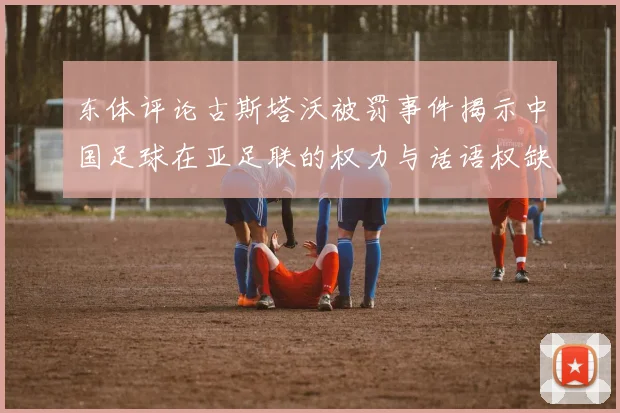 东体评论古斯塔沃被罚事件揭示中国足球在亚足联的权力与话语权缺失问题