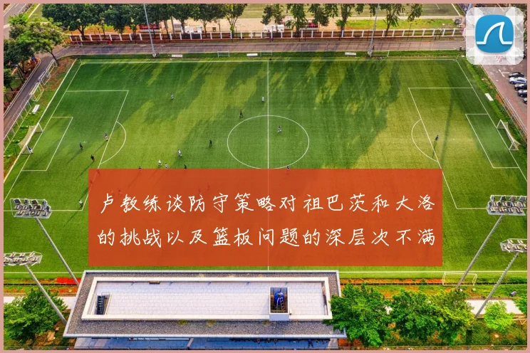 卢教练谈防守策略对祖巴茨和大洛的挑战以及篮板问题的深层次不满