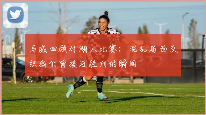 马威回顾对湖人比赛：混乱局面交织我们曾接近胜利的瞬间