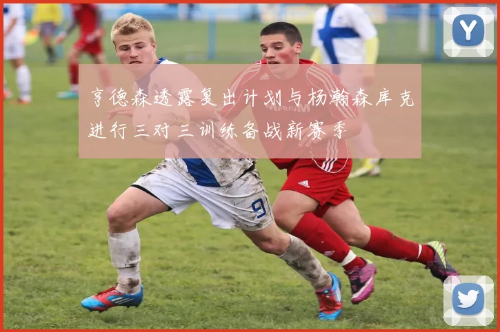 亨德森透露复出计划与杨瀚森库克进行三对三训练备战新赛季