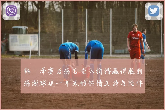韩镕泽赛后感言全队拼搏赢得胜利感谢球迷一年来的热情支持与陪伴