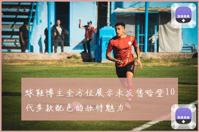 球鞋博主全方位展示未发售哈登10代多款配色的独特魅力