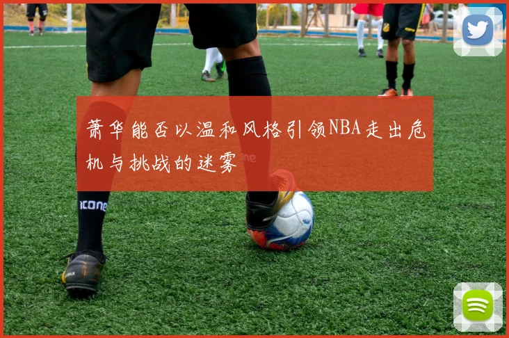 萧华能否以温和风格引领NBA走出危机与挑战的迷雾