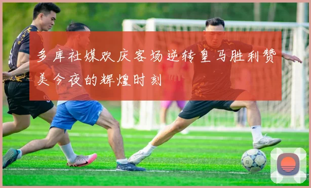 多库社媒欢庆客场逆转皇马胜利赞美今夜的辉煌时刻