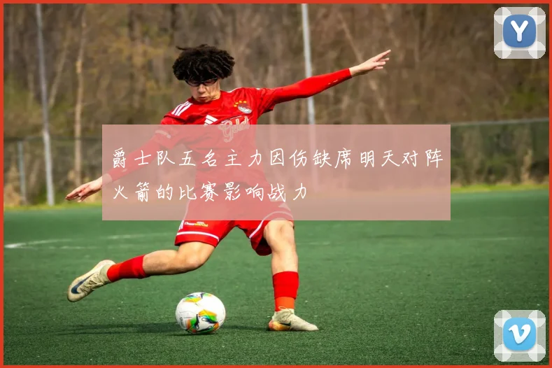 爵士队五名主力因伤缺席明天对阵火箭的比赛影响战力