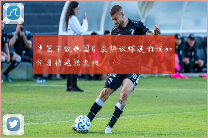 男篮不敌韩国引发热议球迷们该如何看待这场失利