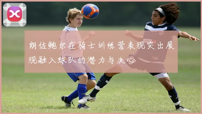 朗佐鲍尔在骑士训练营表现突出展现融入球队的潜力与决心