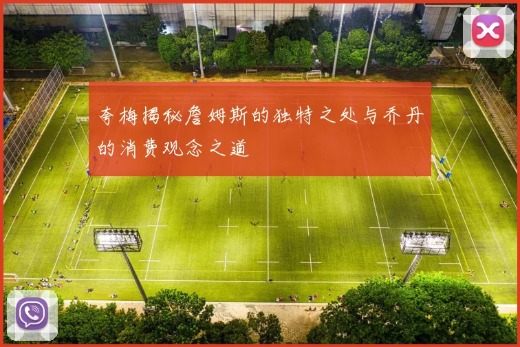 夸梅揭秘詹姆斯的独特之处与乔丹的消费观念之道