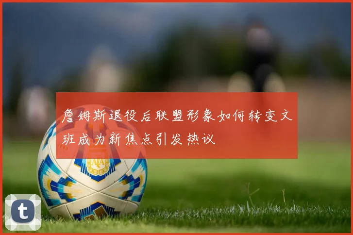 詹姆斯退役后联盟形象如何转变文班成为新焦点引发热议