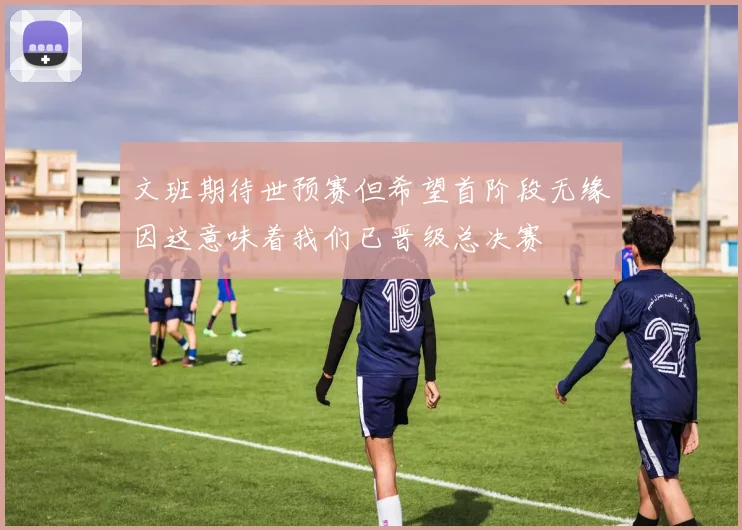 文班期待世预赛但希望首阶段无缘因这意味着我们已晋级总决赛