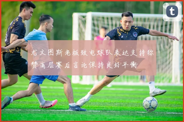 尤文图斯老板致电球队表达支持称赞高层赛后言论保持良好平衡