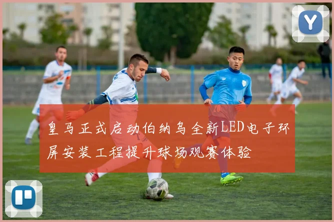 皇马正式启动伯纳乌全新LED电子环屏安装工程提升球场观赛体验