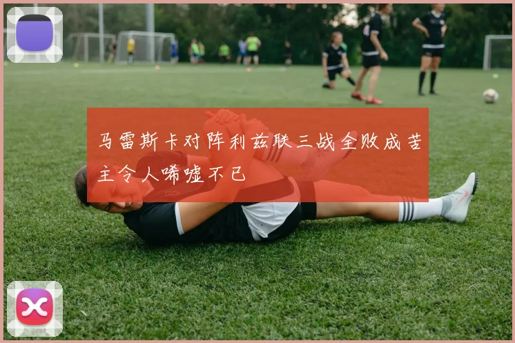 马雷斯卡对阵利兹联三战全败成苦主令人唏嘘不已