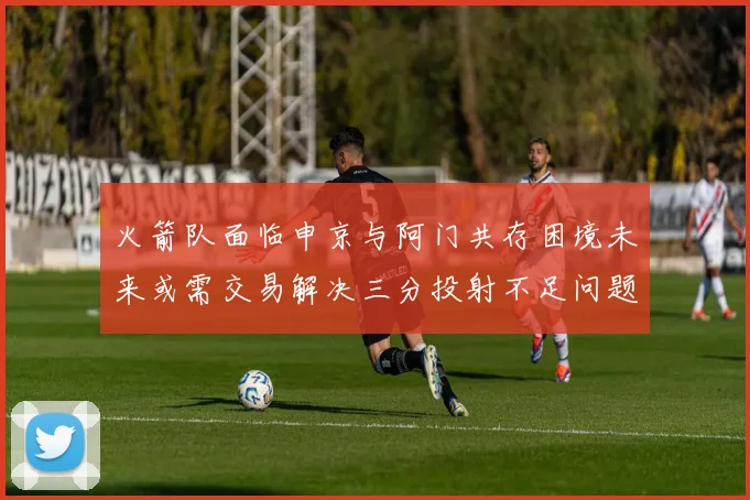 火箭队面临申京与阿门共存困境未来或需交易解决三分投射不足问题
