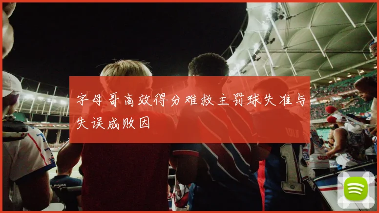 字母哥高效得分难救主罚球失准与失误成败因