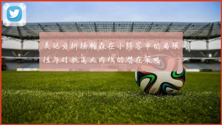 美记分析杨瀚森在小阵容中的局限性与对抗高大内线的潜在策略