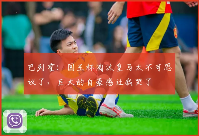 巴列霍：国王杯淘汰皇马太不可思议了，巨大的自豪感让我哭了