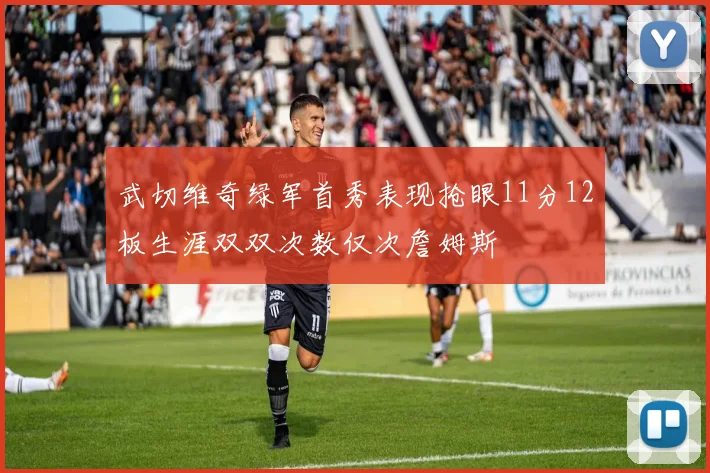 武切维奇绿军首秀表现抢眼11分12板生涯双双次数仅次詹姆斯
