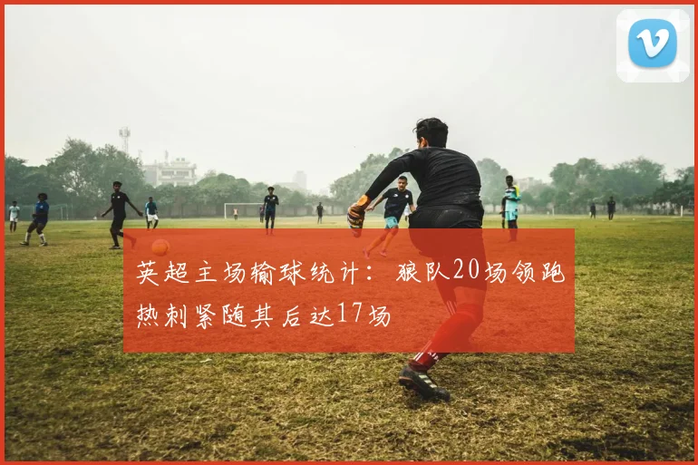 英超主场输球统计：狼队20场领跑热刺紧随其后达17场