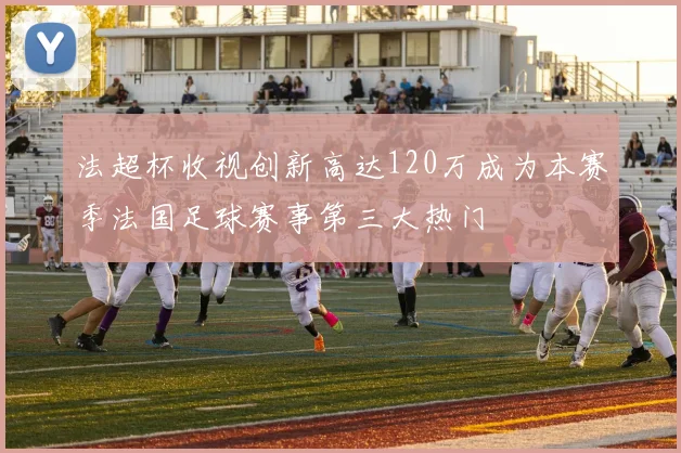 法超杯收视创新高达120万成为本赛季法国足球赛事第三大热门