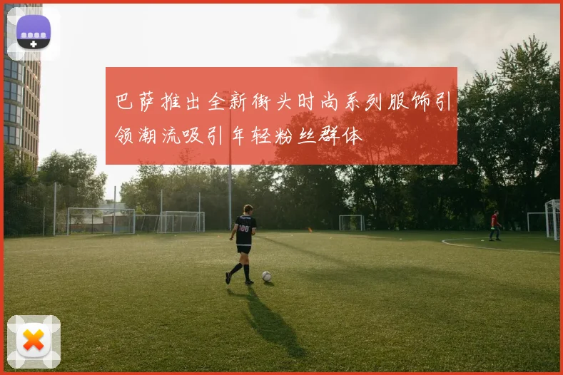 巴萨推出全新街头时尚系列服饰引领潮流吸引年轻粉丝群体