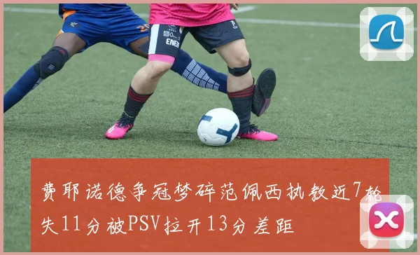 费耶诺德争冠梦碎范佩西执教近7轮失11分被PSV拉开13分差距