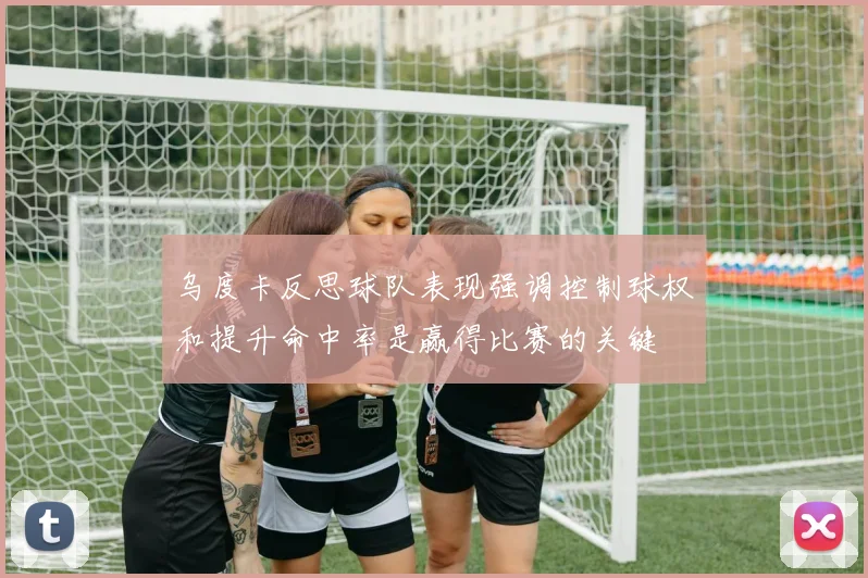 乌度卡反思球队表现强调控制球权和提升命中率是赢得比赛的关键