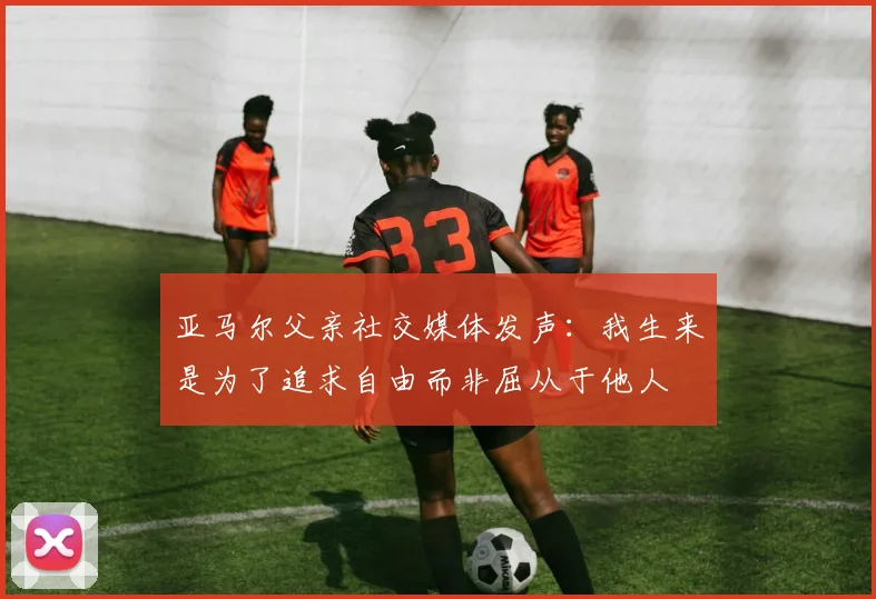 亚马尔父亲社交媒体发声：我生来是为了追求自由而非屈从于他人