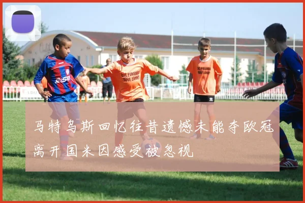 马特乌斯回忆往昔遗憾未能夺欧冠离开国米因感受被忽视