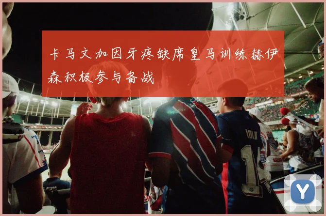 卡马文加因牙疼缺席皇马训练赫伊森积极参与备战