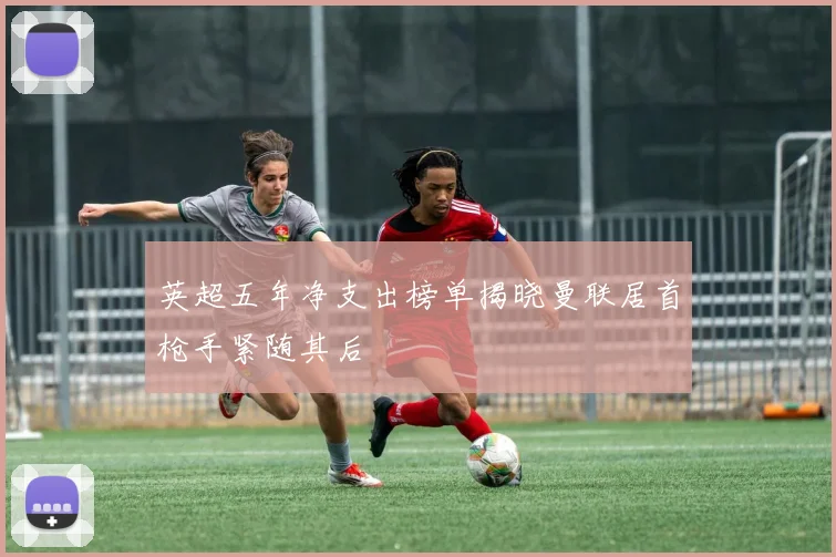 英超五年净支出榜单揭晓曼联居首枪手紧随其后