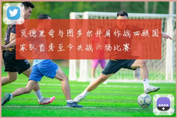 莫德里奇与图多尔并肩作战回顾国家队首秀至今共战六场比赛